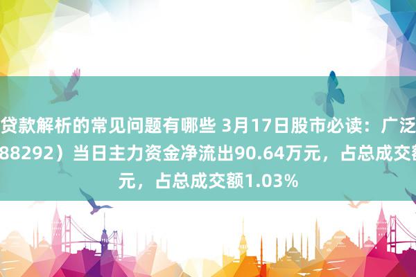 贷款解析的常见问题有哪些 3月17日股市必读：广泛深度（688292）当日主力资金净流出90.64万元，占总成交额1.03%