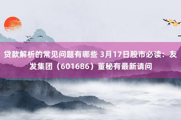 贷款解析的常见问题有哪些 3月17日股市必读：友发集团（601686）董秘有最新请问