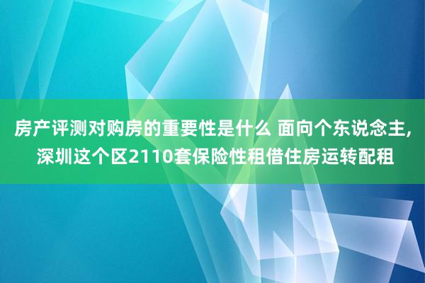 房产评测对购房的重要性是什么 面向个东说念主, 深圳这个区2110套保险性租借住房运转配租