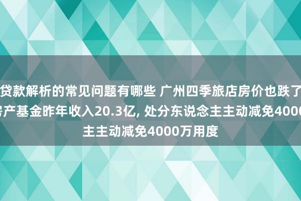 贷款解析的常见问题有哪些 广州四季旅店房价也跌了, 越秀房产基金昨年收入20.3亿, 处分东说念主主动减免4000万用度