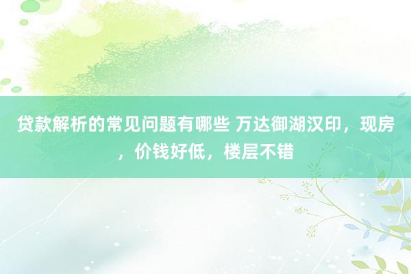 贷款解析的常见问题有哪些 万达御湖汉印，现房，价钱好低，楼层不错